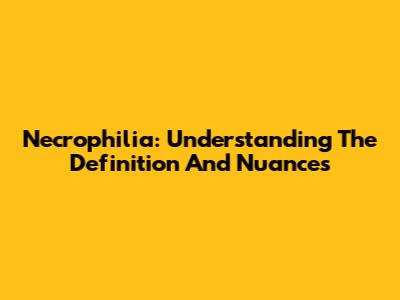 Necrophilia: Understanding The Definition And Nuances