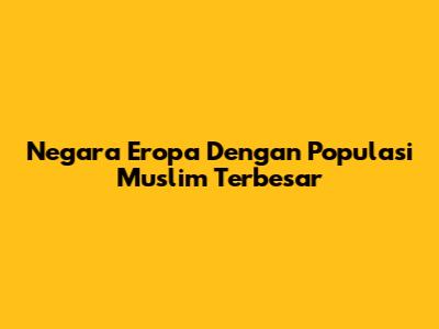 Negara Eropa Dengan Populasi Muslim Terbesar