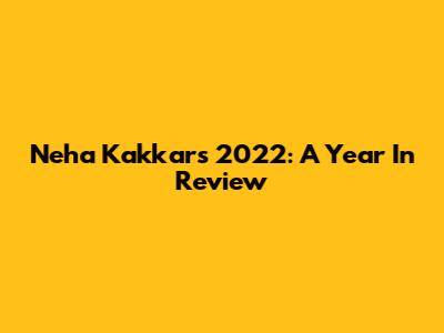 Neha Kakkar's 2022: A Year In Review