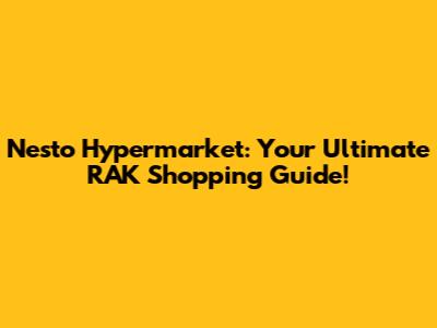 Nesto Hypermarket: Your Ultimate RAK Shopping Guide!