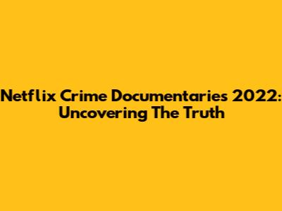 Netflix Crime Documentaries 2022: Uncovering The Truth