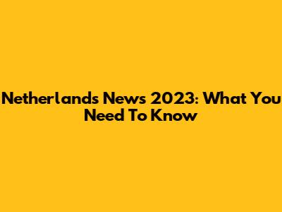 Netherlands News 2023: What You Need To Know