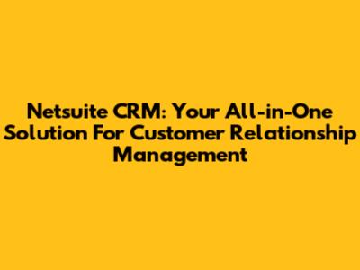 Netsuite CRM: Your All-in-One Solution For Customer Relationship Management