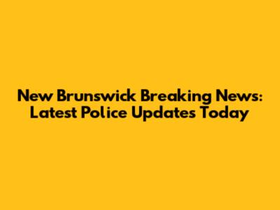 New Brunswick Breaking News: Latest Police Updates Today