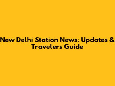 New Delhi Station News: Updates & Traveler's Guide