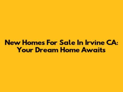 New Homes For Sale In Irvine CA: Your Dream Home Awaits