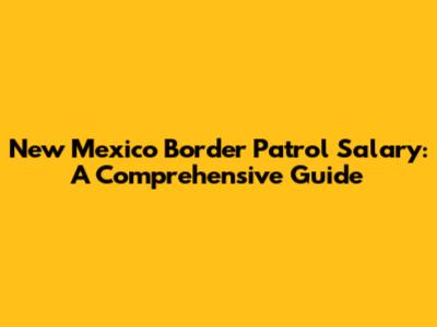 New Mexico Border Patrol Salary: A Comprehensive Guide