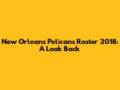 New Orleans Pelicans Roster 2018: A Look Back