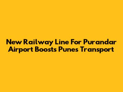 New Railway Line For Purandar Airport Boosts Pune's Transport
