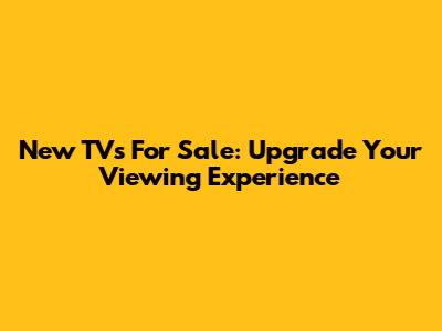 New TVs For Sale: Upgrade Your Viewing Experience