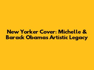 New Yorker Cover: Michelle & Barack Obama's Artistic Legacy