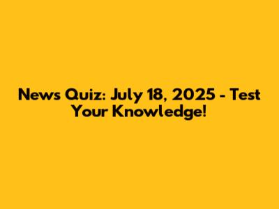 News Quiz: July 18, 2025 - Test Your Knowledge!