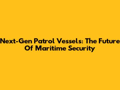 Next-Gen Patrol Vessels: The Future Of Maritime Security