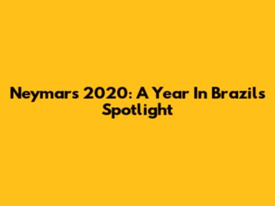 Neymar's 2020: A Year In Brazil's Spotlight