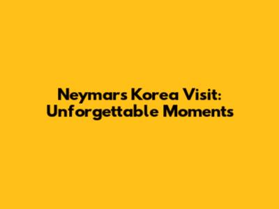 Neymar's Korea Visit: Unforgettable Moments