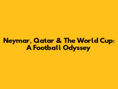 Neymar, Qatar & The World Cup: A Football Odyssey