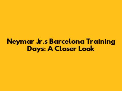 Neymar Jr.'s Barcelona Training Days: A Closer Look