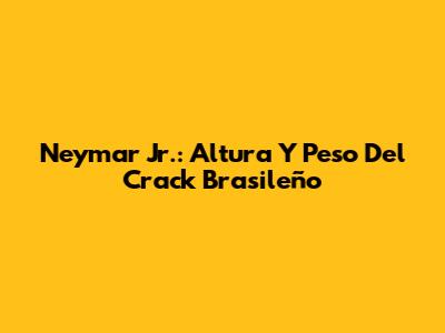 Neymar Jr.: Altura Y Peso Del Crack Brasileño