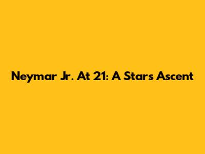 Neymar Jr. At 21: A Star's Ascent