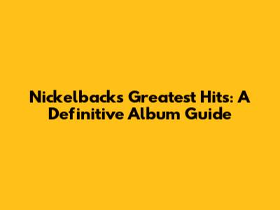 Nickelback's Greatest Hits: A Definitive Album Guide