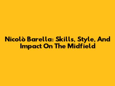 Nicolò Barella: Skills, Style, And Impact On The Midfield
