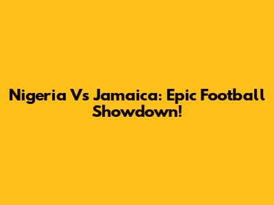 Nigeria Vs Jamaica: Epic Football Showdown!