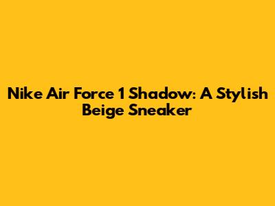 Nike Air Force 1 Shadow: A Stylish Beige Sneaker