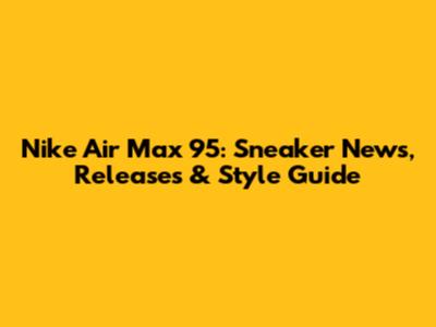 Nike Air Max 95: Sneaker News, Releases & Style Guide