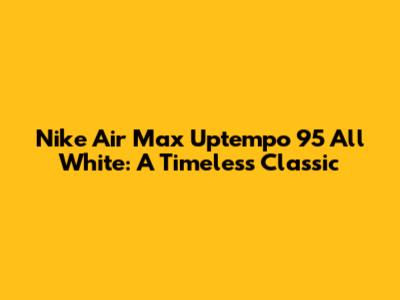 Nike Air Max Uptempo 95 All White: A Timeless Classic