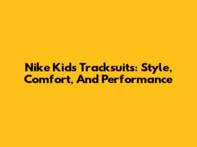 Nike Kids Tracksuits: Style, Comfort, And Performance