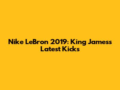 Nike LeBron 2019: King James's Latest Kicks