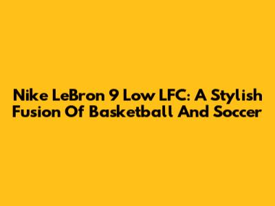 Nike LeBron 9 Low LFC: A Stylish Fusion Of Basketball And Soccer