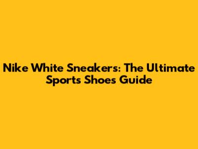 Nike White Sneakers: The Ultimate Sports Shoes Guide