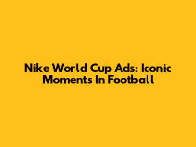 Nike World Cup Ads: Iconic Moments In Football