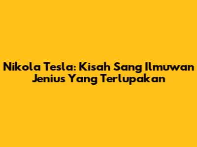 Nikola Tesla: Kisah Sang Ilmuwan Jenius Yang Terlupakan