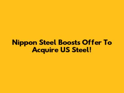 Nippon Steel Boosts Offer To Acquire US Steel!