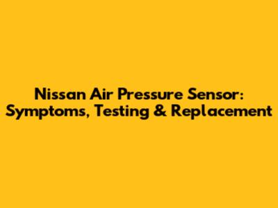 Nissan Air Pressure Sensor: Symptoms, Testing & Replacement