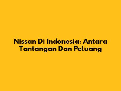 Nissan Di Indonesia: Antara Tantangan Dan Peluang