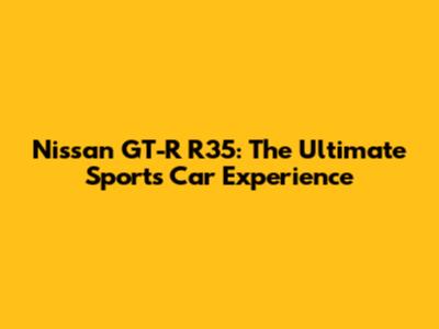 Nissan GT-R R35: The Ultimate Sports Car Experience