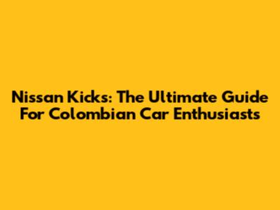 Nissan Kicks: The Ultimate Guide For Colombian Car Enthusiasts