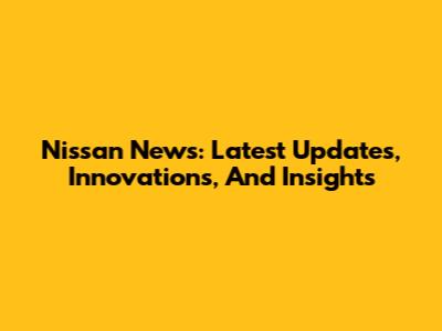 Nissan News: Latest Updates, Innovations, And Insights