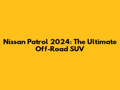 Nissan Patrol 2024: The Ultimate Off-Road SUV