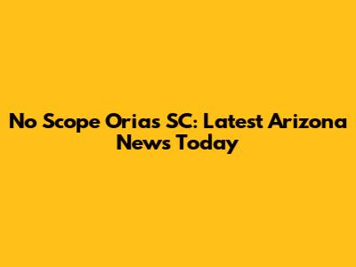 No Scope Orias SC: Latest Arizona News Today