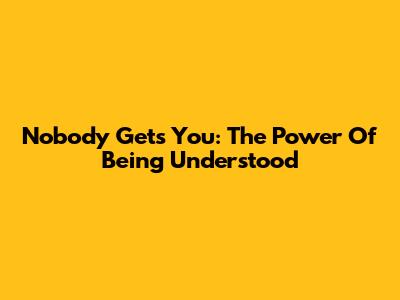 Nobody Gets You: The Power Of Being Understood