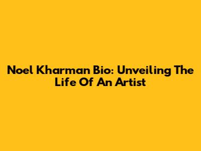 Noel Kharman Bio: Unveiling The Life Of An Artist