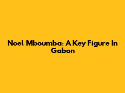 Noel Mboumba: A Key Figure In Gabon
