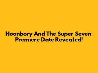 Noonbory And The Super Seven: Premiere Date Revealed!