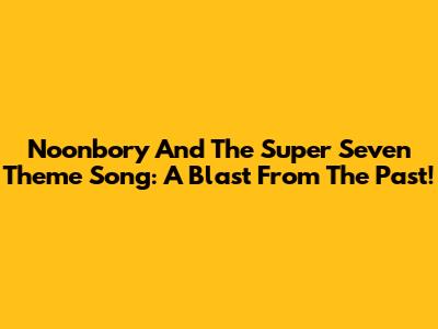Noonbory And The Super Seven Theme Song: A Blast From The Past!