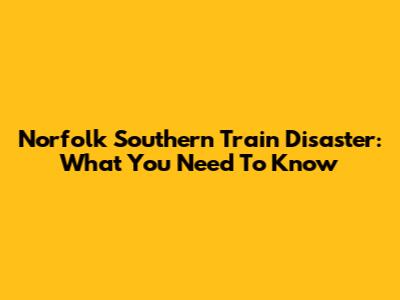 Norfolk Southern Train Disaster: What You Need To Know