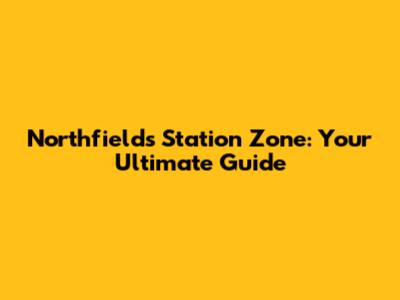 Northfields Station Zone: Your Ultimate Guide